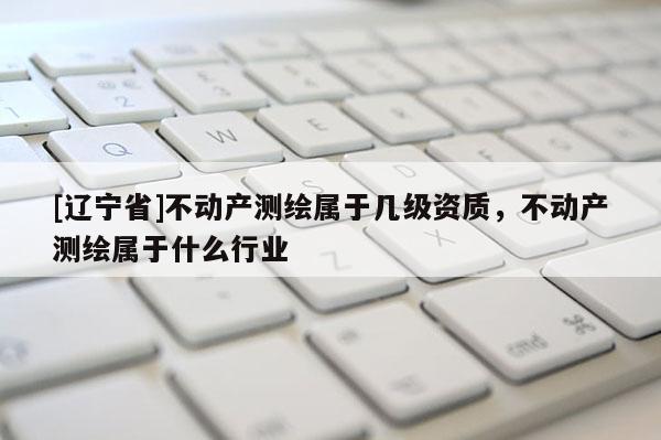[辽宁省]不动产测绘属于几级资质，不动产测绘属于什么行业
