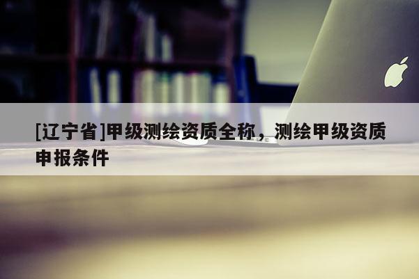 [辽宁省]甲级测绘资质全称，测绘甲级资质申报条件
