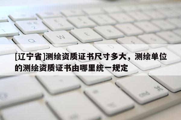 [辽宁省]测绘资质证书尺寸多大，测绘单位的测绘资质证书由哪里统一规定