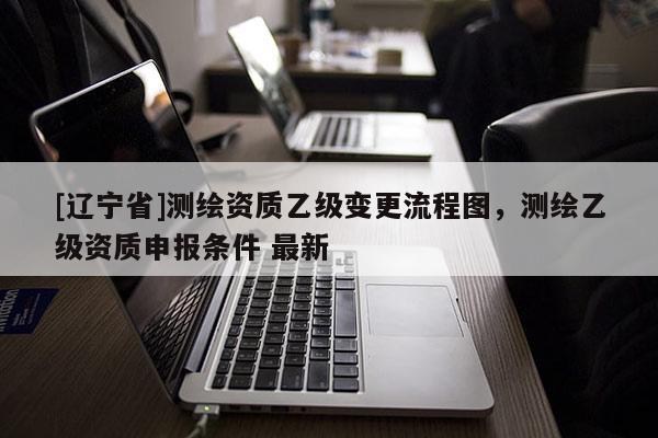 [辽宁省]测绘资质乙级变更流程图，测绘乙级资质申报条件 最新