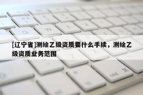 [辽宁省]测绘乙级资质要什么手续，测绘乙级资质业务范围