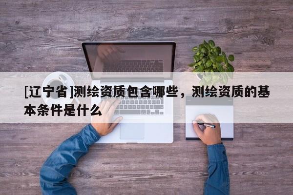 [辽宁省]测绘资质包含哪些，测绘资质的基本条件是什么