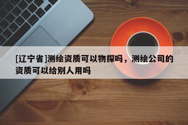[辽宁省]测绘资质可以物探吗，测绘公司的资质可以给别人用吗