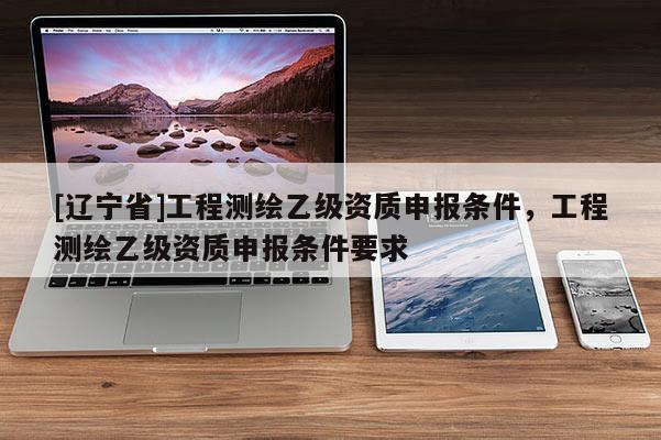 [辽宁省]工程测绘乙级资质申报条件，工程测绘乙级资质申报条件要求