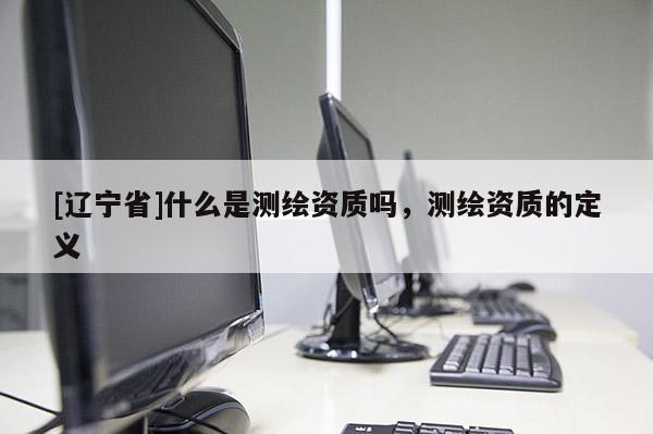 [辽宁省]什么是测绘资质吗，测绘资质的定义