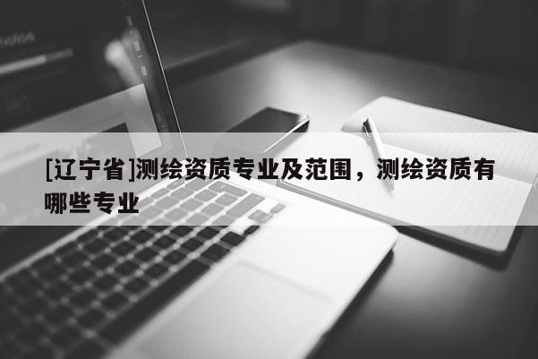 [辽宁省]测绘资质专业及范围，测绘资质有哪些专业
