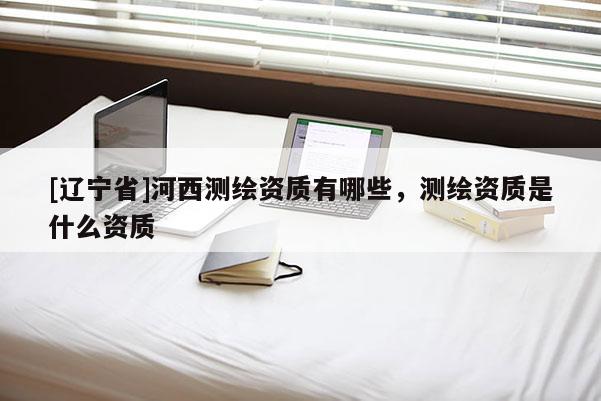[辽宁省]河西测绘资质有哪些，测绘资质是什么资质