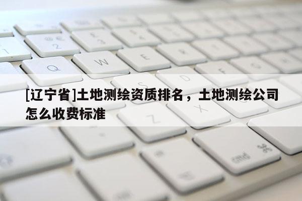 [辽宁省]土地测绘资质排名，土地测绘公司怎么收费标准