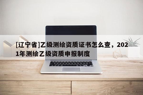 [辽宁省]乙级测绘资质证书怎么查，2021年测绘乙级资质申报制度