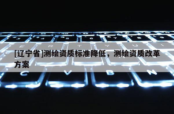 [辽宁省]测绘资质标准降低，测绘资质改革方案