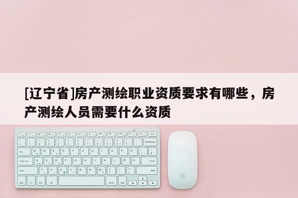 [辽宁省]房产测绘职业资质要求有哪些，房产测绘人员需要什么资质