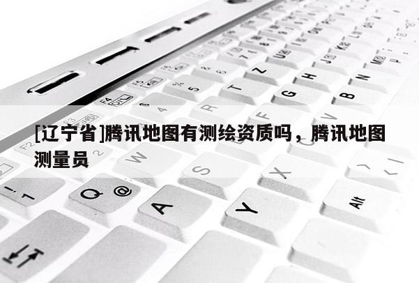 [辽宁省]腾讯地图有测绘资质吗，腾讯地图测量员