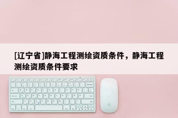 [辽宁省]静海工程测绘资质条件，静海工程测绘资质条件要求