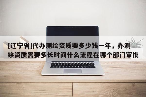 [辽宁省]代办测绘资质要多少钱一年，办测绘资质需要多长时间什么流程在哪个部门审批