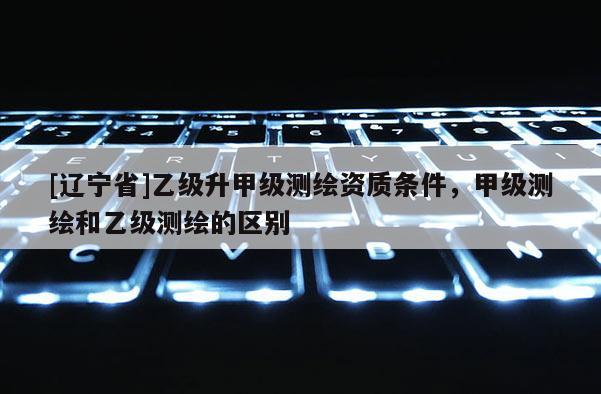 [辽宁省]乙级升甲级测绘资质条件，甲级测绘和乙级测绘的区别
