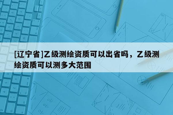 [辽宁省]乙级测绘资质可以出省吗，乙级测绘资质可以测多大范围