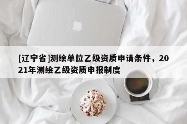 [辽宁省]测绘单位乙级资质申请条件，2021年测绘乙级资质申报制度