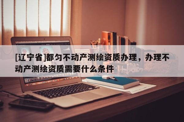 [辽宁省]都匀不动产测绘资质办理，办理不动产测绘资质需要什么条件