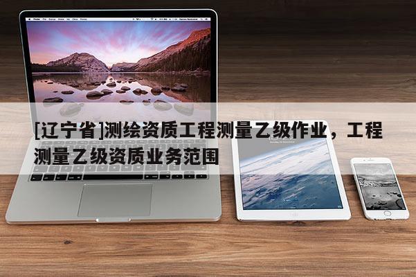 [辽宁省]测绘资质工程测量乙级作业，工程测量乙级资质业务范围