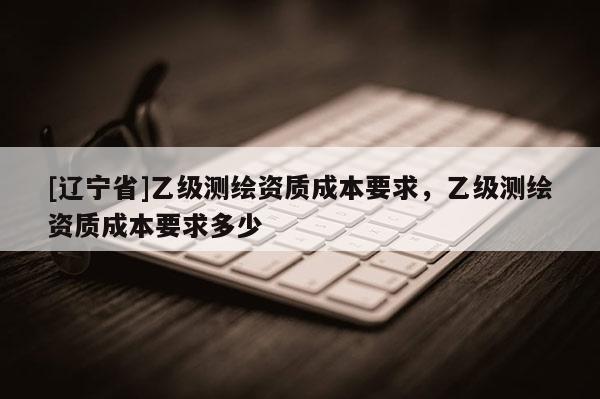 [辽宁省]乙级测绘资质成本要求，乙级测绘资质成本要求多少