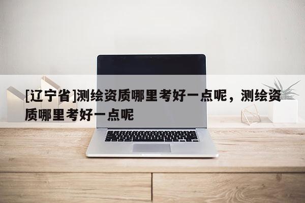 [辽宁省]测绘资质哪里考好一点呢，测绘资质哪里考好一点呢