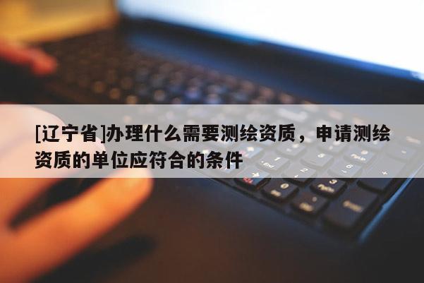 [辽宁省]办理什么需要测绘资质，申请测绘资质的单位应符合的条件
