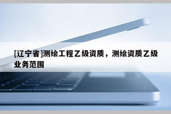 [辽宁省]测绘工程乙级资质，测绘资质乙级业务范围