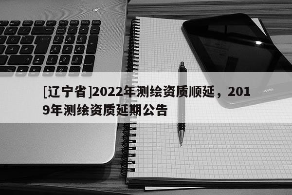 [辽宁省]2022年测绘资质顺延，2019年测绘资质延期公告