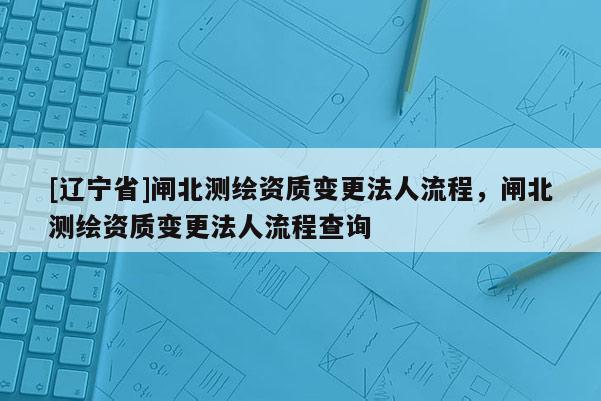 [辽宁省]闸北测绘资质变更法人流程，闸北测绘资质变更法人流程查询
