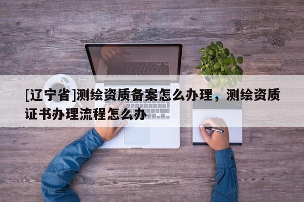 [辽宁省]测绘资质备案怎么办理，测绘资质证书办理流程怎么办