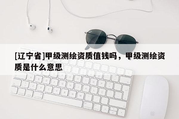 [辽宁省]甲级测绘资质值钱吗，甲级测绘资质是什么意思