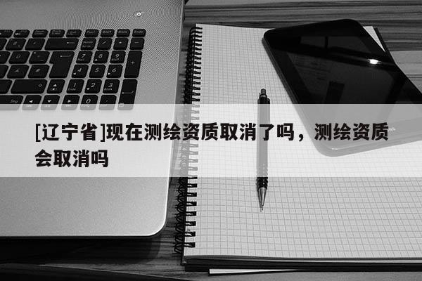 [辽宁省]现在测绘资质取消了吗，测绘资质会取消吗