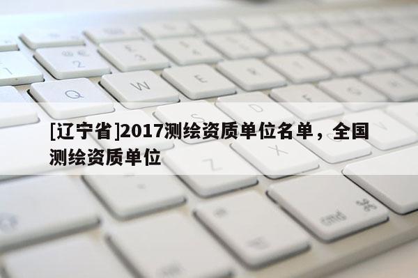 [辽宁省]2017测绘资质单位名单，全国测绘资质单位
