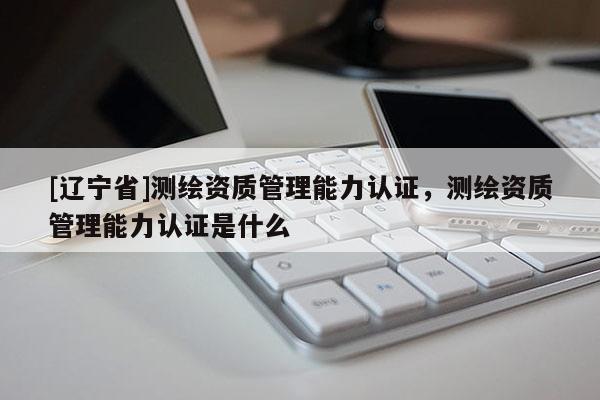 [辽宁省]测绘资质管理能力认证，测绘资质管理能力认证是什么