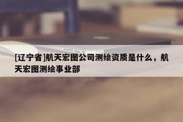 [辽宁省]航天宏图公司测绘资质是什么，航天宏图测绘事业部