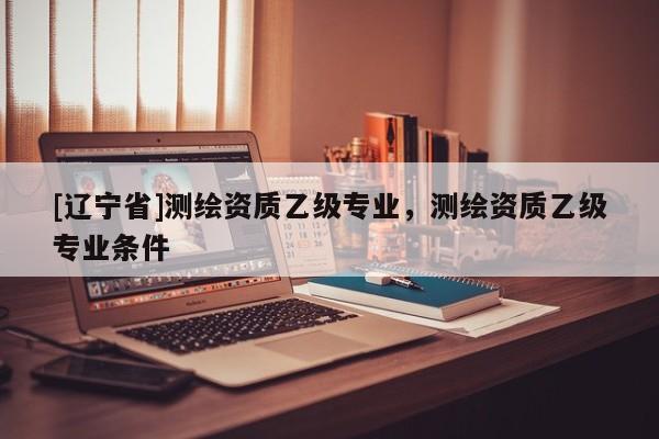[辽宁省]测绘资质乙级专业，测绘资质乙级专业条件