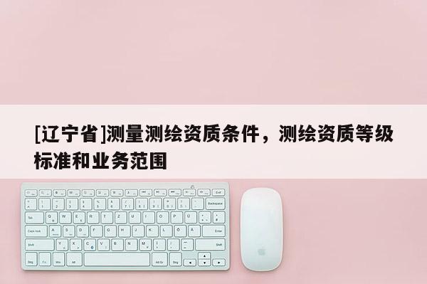 [辽宁省]测量测绘资质条件，测绘资质等级标准和业务范围