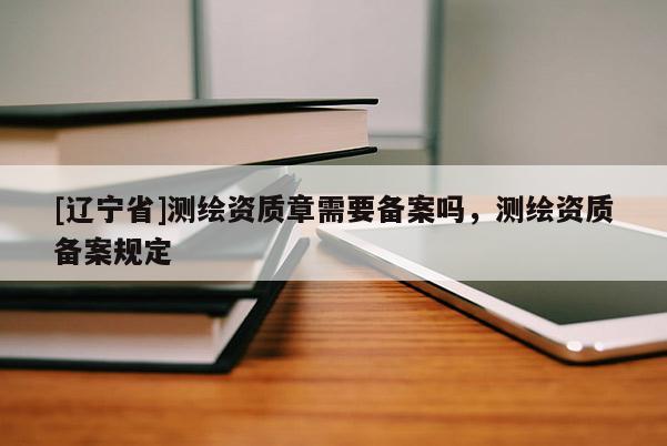 [辽宁省]测绘资质章需要备案吗，测绘资质备案规定