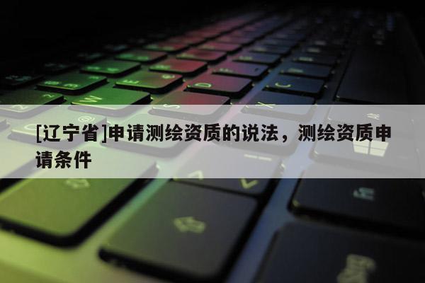 [辽宁省]申请测绘资质的说法，测绘资质申请条件