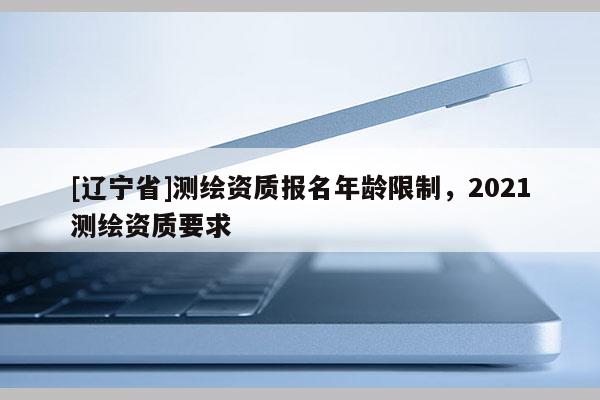 [辽宁省]测绘资质报名年龄限制，2021测绘资质要求