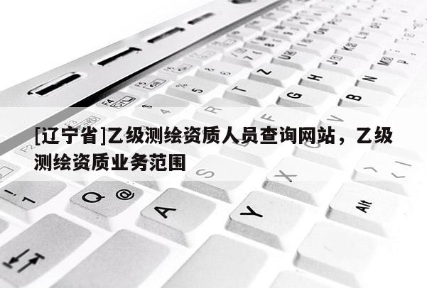 [辽宁省]乙级测绘资质人员查询网站，乙级测绘资质业务范围