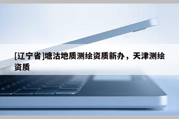[辽宁省]塘沽地质测绘资质新办，天津测绘资质