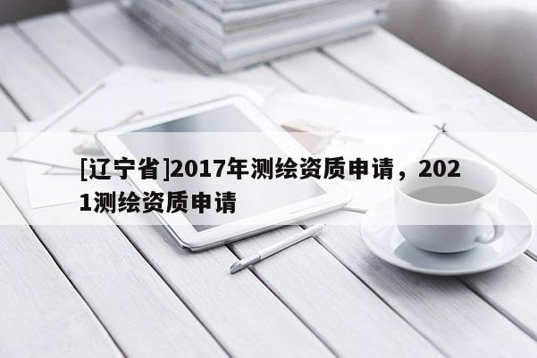 [辽宁省]2017年测绘资质申请，2021测绘资质申请