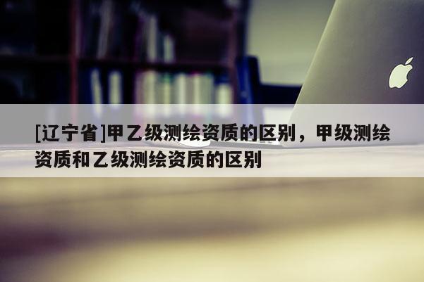 [辽宁省]甲乙级测绘资质的区别，甲级测绘资质和乙级测绘资质的区别