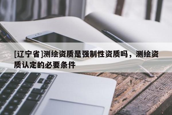 [辽宁省]测绘资质是强制性资质吗，测绘资质认定的必要条件