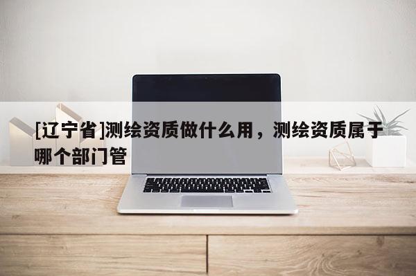 [辽宁省]测绘资质做什么用，测绘资质属于哪个部门管