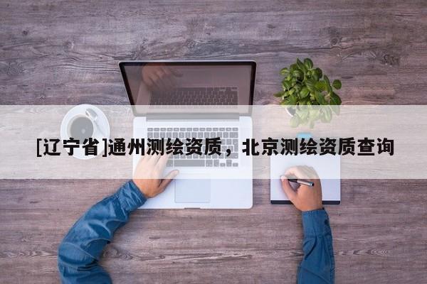 [辽宁省]通州测绘资质，北京测绘资质查询