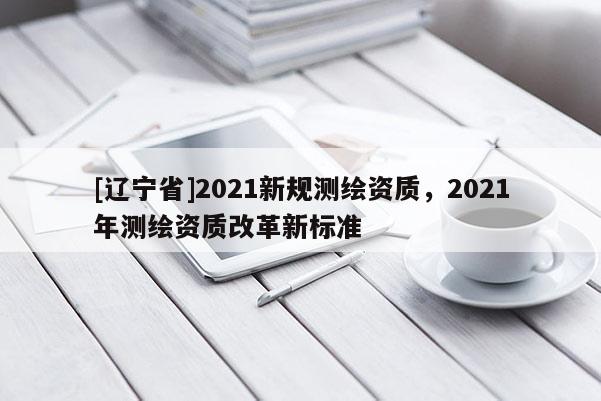 [辽宁省]2021新规测绘资质，2021年测绘资质改革新标准