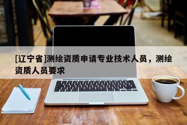 [辽宁省]测绘资质申请专业技术人员，测绘资质人员要求