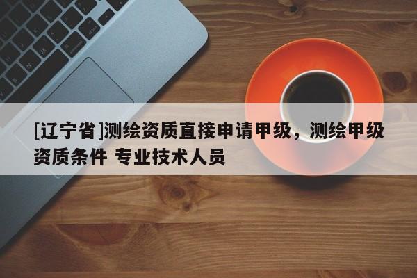 [辽宁省]测绘资质直接申请甲级，测绘甲级资质条件 专业技术人员
